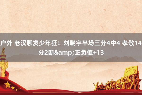 户外 老汉聊发少年狂！刘晓宇半场三分4中4 孝敬14分2断&正负值+13