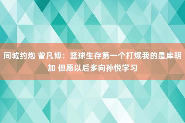 同城约炮 曾凡博：篮球生存第一个打爆我的是库明加 但愿以后多向孙悦学习