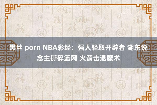 黑丝 porn NBA彩经：强人轻取开辟者 湖东说念主撕碎篮网 火箭击退魔术