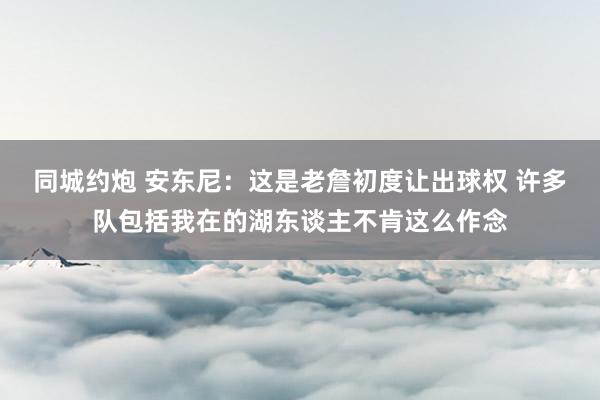 同城约炮 安东尼：这是老詹初度让出球权 许多队包括我在的湖东谈主不肯这么作念