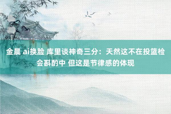 金晨 ai换脸 库里谈神奇三分：天然这不在投篮检会斟酌中 但这是节律感的体现