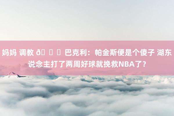 妈妈 调教 😄巴克利：帕金斯便是个傻子 湖东说念主打了两周好球就挽救NBA了？