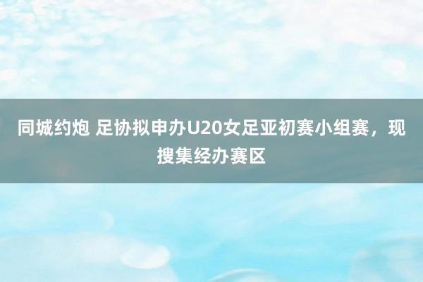 同城约炮 足协拟申办U20女足亚初赛小组赛，现搜集经办赛区