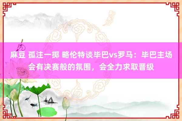 麻豆 孤注一掷 略伦特谈毕巴vs罗马：毕巴主场会有决赛般的氛围，会全力求取晋级