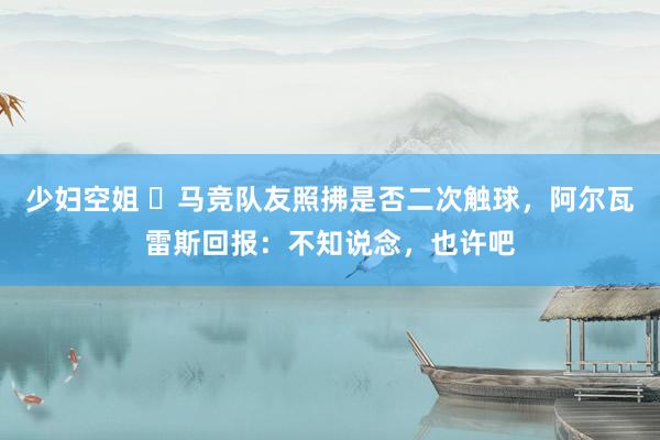 少妇空姐 ❓马竞队友照拂是否二次触球，阿尔瓦雷斯回报：不知说念，也许吧
