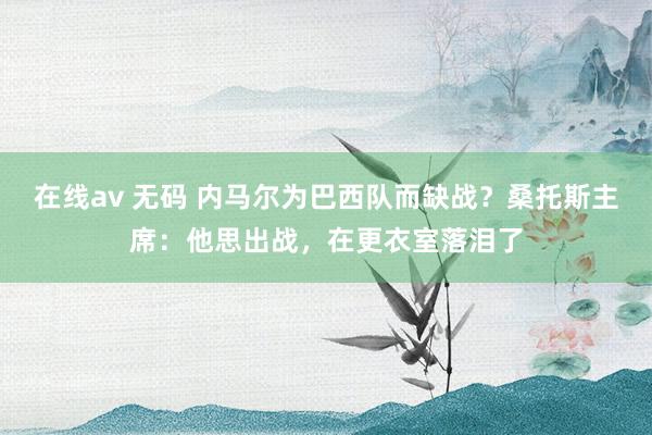 在线av 无码 内马尔为巴西队而缺战？桑托斯主席：他思出战，在更衣室落泪了