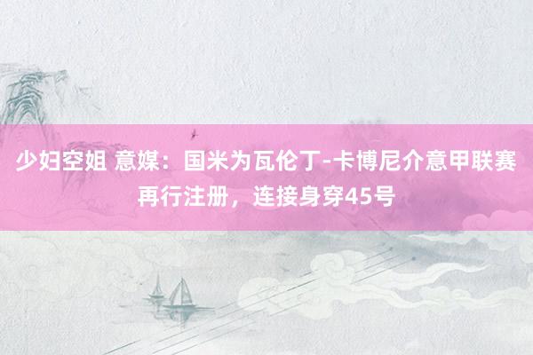少妇空姐 意媒：国米为瓦伦丁-卡博尼介意甲联赛再行注册，连接身穿45号