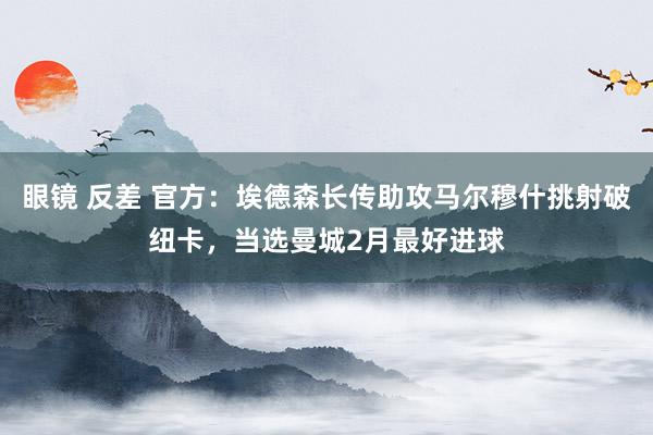 眼镜 反差 官方：埃德森长传助攻马尔穆什挑射破纽卡，当选曼城2月最好进球