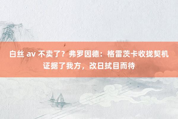 白丝 av 不卖了？弗罗因德：格雷茨卡收拢契机证据了我方，改日拭目而待