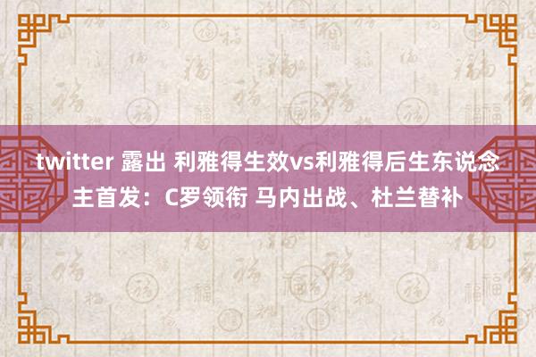 twitter 露出 利雅得生效vs利雅得后生东说念主首发：C罗领衔 马内出战、杜兰替补