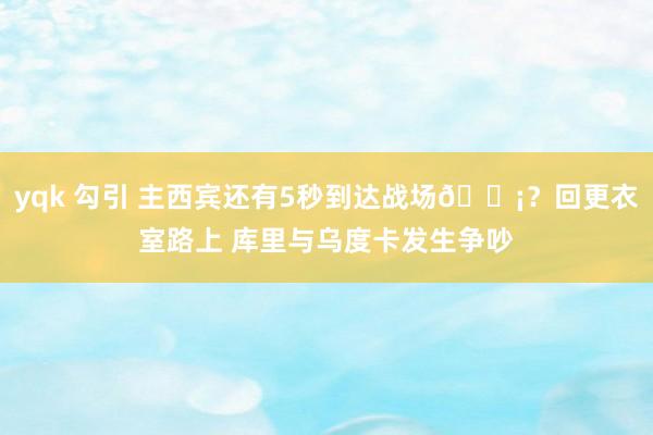 yqk 勾引 主西宾还有5秒到达战场😡？回更衣室路上 库里与乌度卡发生争吵