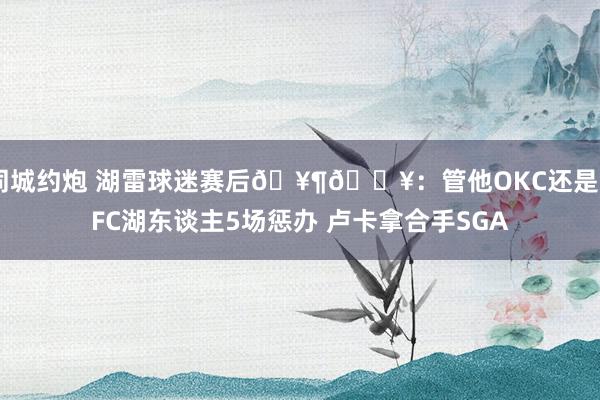 同城约炮 湖雷球迷赛后🥶🔥：管他OKC还是KFC湖东谈主5场惩办 卢卡拿合手SGA