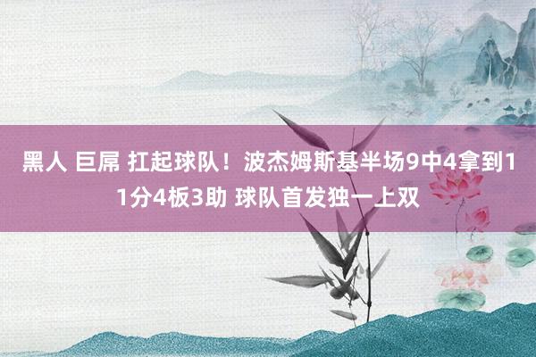 黑人 巨屌 扛起球队！波杰姆斯基半场9中4拿到11分4板3助 球队首发独一上双