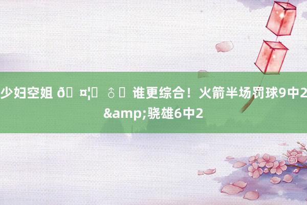 少妇空姐 🤦‍♂️谁更综合！火箭半场罚球9中2&骁雄6中2