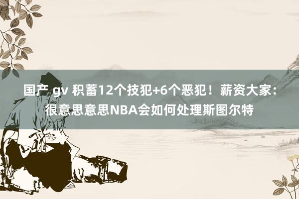 国产 gv 积蓄12个技犯+6个恶犯！薪资大家：很意思意思NBA会如何处理斯图尔特