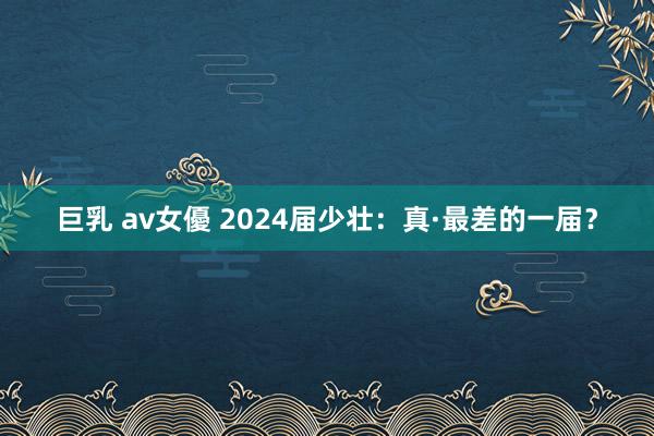 巨乳 av女優 2024届少壮：真·最差的一届？