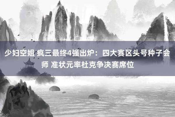 少妇空姐 疯三最终4强出炉：四大赛区头号种子会师 准状元率杜克争决赛席位