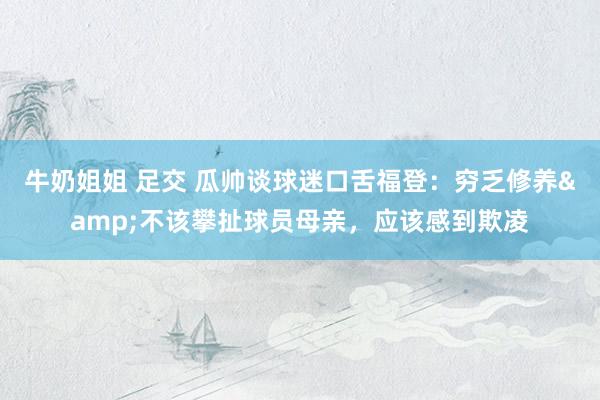 牛奶姐姐 足交 瓜帅谈球迷口舌福登：穷乏修养&不该攀扯球员母亲，应该感到欺凌
