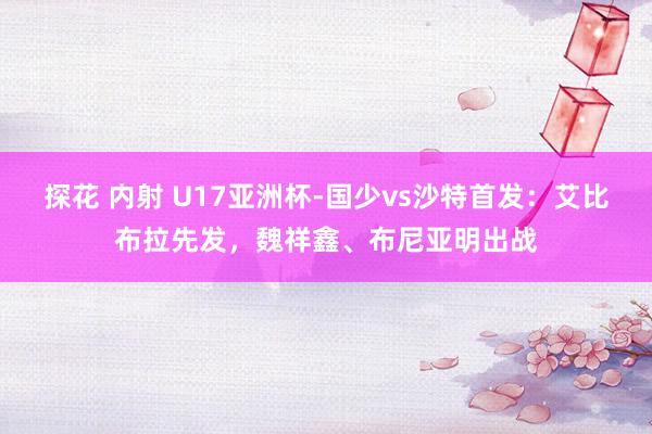 探花 内射 U17亚洲杯-国少vs沙特首发：艾比布拉先发，魏祥鑫、布尼亚明出战
