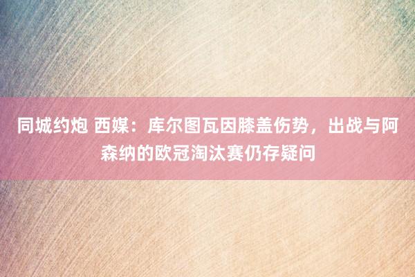 同城约炮 西媒：库尔图瓦因膝盖伤势，出战与阿森纳的欧冠淘汰赛仍存疑问
