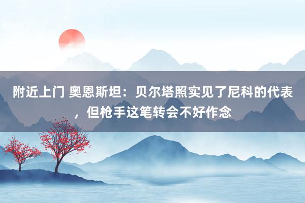 附近上门 奥恩斯坦：贝尔塔照实见了尼科的代表，但枪手这笔转会不好作念