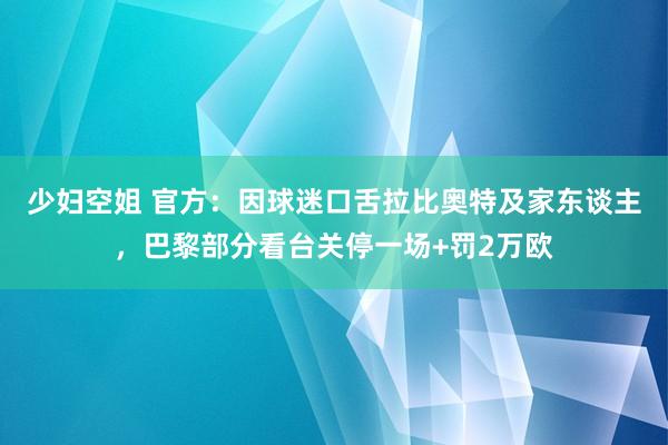 少妇空姐 官方：因球迷口舌拉比奥特及家东谈主，巴黎部分看台关停一场+罚2万欧